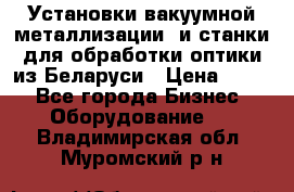 Установки вакуумной металлизации  и станки для обработки оптики из Беларуси › Цена ­ 100 - Все города Бизнес » Оборудование   . Владимирская обл.,Муромский р-н